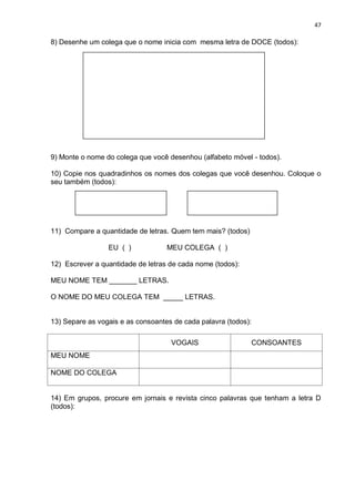 47
8) Desenhe um colega que o nome inicia com mesma letra de DOCE (todos):
9) Monte o nome do colega que você desenhou (alfabeto móvel - todos).
10) Copie nos quadradinhos os nomes dos colegas que você desenhou. Coloque o
seu também (todos):
11) Compare a quantidade de letras. Quem tem mais? (todos)
EU ( ) MEU COLEGA ( )
12) Escrever a quantidade de letras de cada nome (todos):
MEU NOME TEM _______ LETRAS.
O NOME DO MEU COLEGA TEM _____ LETRAS.
13) Separe as vogais e as consoantes de cada palavra (todos):
VOGAIS CONSOANTES
MEU NOME
NOME DO COLEGA
14) Em grupos, procure em jornais e revista cinco palavras que tenham a letra D
(todos):
 