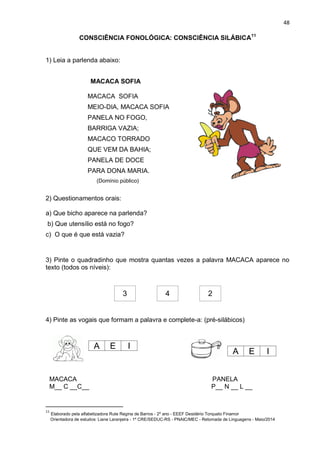 48
CONSCIÊNCIA FONOLÓGICA: CONSCIÊNCIA SILÁBICA11
1) Leia a parlenda abaixo:
MACACA SOFIA
MACACA SOFIA
MEIO-DIA, MACACA SOFIA
PANELA NO FOGO,
BARRIGA VAZIA;
MACACO TORRADO
QUE VEM DA BAHIA;
PANELA DE DOCE
PARA DONA MARIA.
(Domínio público)
2) Questionamentos orais:
a) Que bicho aparece na parlenda?
b) Que utensílio está no fogo?
c) O que é que está vazia?
3) Pinte o quadradinho que mostra quantas vezes a palavra MACACA aparece no
texto (todos os níveis):
3 4 2
4) Pinte as vogais que formam a palavra e complete-a: (pré-silábicos)
MACACA PANELA
M__ C __C__ P__ N __ L __
11
Elaborado pela alfabetizadora Rute Regina de Barros - 2º ano - EEEF Desidério Torquato Finamor
Orientadora de estudos: Liane Laranjeira - 1º CRE/SEDUC-RS - PNAIC/MEC - Retomada de Linguagens - Maio/2014
A E I
A E I
 