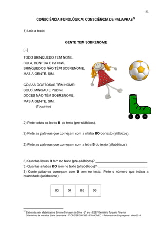 51
CONSCIÊNCIA FONOLÓGICA: CONSCIÊNCIA DE PALAVRAS12
1) Leia a texto:
GENTE TEM SOBRENOME
[...]
TODO BRINQUEDO TEM NOME:
BOLA, BONECA E PATINS.
BRINQUEDOS NÃO TÊM SOBRENOME,
MAS A GENTE, SIM.
COISAS GOSTOSAS TÊM NOME:
BOLO, MINGAU E PUDIM.
DOCES NÃO TÊM SOBRENOME,
MAS A GENTE, SIM.
(Toquinho)
2) Pinte todas as letras B do texto (pré-silábicos).
2) Pinte as palavras que começam com a sílaba BO do texto (silábicos).
2) Pinte as palavras que começam com a letra B do texto (alfabéticos).
3) Quantas letras B tem no texto (pré-silábicos)? ____________________________
3) Quantas sílabas BO tem no texto (alfabéticos)? ___________________________
3) Conte palavras começam com B tem no texto. Pinte o número que indica a
quantidade (alfabéticos):
03 04 05 06
12
Elaborado pela alfabetizadora Simone Ferrugem da Silva - 2º ano - EEEF Desidério Torquato Finamor
Orientadora de estudos: Liane Laranjeira - 1º CRE/SEDUC-RS - PNAIC/MEC - Retomada de Linguagens - Maio/2014
 