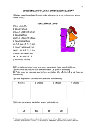 54
CONSCIÊNCIA FONOLÓGICA: CONSCIÊNCIA SILÁBICA13
1) Leia o trava-língua (a professora fará a leitura da parlenda junto com os alunos
várias vezes):
TRAVA-LÍNGUA DO “L”
LALÁ, LELÉ, LILI
E SUAS FILHAS,
LALALÁ, LELELÉ E LILILÍ
E SUAS NETAS,
LALELÁ, LELALÉ E LELALÍ
E SUAS BISNETAS,
LILELÁ, LALILÉ E LELALÍ
E SUAS TATARANETAS,
LALELÍ, LILALÉ E LELILÁ
CANTAVAM EM CORO
LA LA LA LA LA LA LA.
(Desconheço o autor)
2) Pinte todas as letras L que aparecem na parlenda (para os pré-silábicos).
2) Pinte todas as palavras que tenham sílabas LE (para os silábicos).
2) Pinte todas as palavras que tenham as sílabas LA, LE, LI, LO e LU (para os
alfabéticos).
3) Copie da parlenda palavras com (silábicos e alfabéticos):
1 sílaba 2 sílabas 3 sílabas 4 sílabas
3) Circule na parlenda as sílabas abaixo (pré-silábicos):
LA LE LI LO
13
Elaborado pela alfabetizadora Simone Garcia Bittencourt dos Santos - 2º ano - EEEF Evaristo Gonçalves Netto
Orientadora de estudos: Liane Laranjeira - 1º CRE/SEDUC-RS - PNAIC/MEC - Retomada de Linguagens - Maio/2014
 