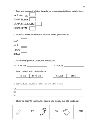 55
4) Escreva o número de sílabas das palavras em destaque (silábicos e alfabéticos):
LALÁ, LELÉ, LILI
E SUAS FILHAS
LALALÁ, LELELÉ, LILILI
E SUAS NETAS
4) Escreva o número de letras das palavras abaixo (pré-silábicos):
LALÁ
LELÉ
FILHAS
NETAS
5) Forme novas palavras (silábicos e alfabéticos):
BIS + NETAS: ___________________ LI + LALÉ: ___________________
5) Pinte a palavra maior: (pré-silábico)
6) Escreva duas palavras que comecem com (alfabéticos):
LA:______________________________________________________________
LE: ______________________________________________________________
LI: _______________________________________________________________
6) Observe o desenho e complete a palavra com a sílaba que falta (silábicos):
___ PIS __ VA ___VRO
NETAS BISNETAS LELELÉ LELÉ
 