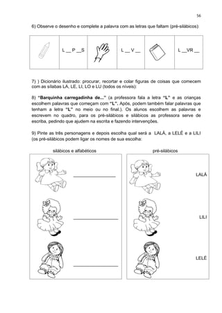 56
6) Observe o desenho e complete a palavra com as letras que faltam (pré-silábicos):
L __ P __S L __ V __ L __VR __
7) ) Dicionário ilustrado: procurar, recortar e colar figuras de coisas que comecem
com as sílabas LA, LE, LI, LO e LU (todos os níveis):
8) “Barquinha carregadinha de...” (a professora fala a letra “L” e as crianças
escolhem palavras que começam com “L”. Após, podem também falar palavras que
tenham a letra “L” no meio ou no final.). Os alunos escolhem as palavras e
escrevem no quadro, para os pré-silábicos e silábicos as professora serve de
escriba, pedindo que ajudem na escrita e fazendo intervenções.
9) Pinte as três personagens e depois escolha qual será a LALÁ, a LELÉ e a LILI
(os pré-silábicos podem ligar os nomes de sua escolha:
silábicos e alfabéticos pré-silábicos
_________________ LALÁ
__________________ LILI
__________________
LELÉ
 