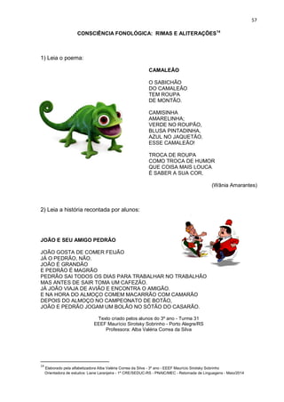 57
CONSCIÊNCIA FONOLÓGICA: RIMAS E ALITERAÇÕES14
1) Leia o poema:
CAMALEÃO
O SABICHÃO
DO CAMALEÃO
TEM ROUPA
DE MONTÃO.
CAMISINHA
AMARELINHA;
VERDE NO ROUPÃO,
BLUSA PINTADINHA,
AZUL NO JAQUETÃO.
ESSE CAMALEÃO!
TROCA DE ROUPA
COMO TROCA DE HUMOR
QUE COISA MAIS LOUCA
É SABER A SUA COR.
(Wânia Amarantes)
2) Leia a história recontada por alunos:
JOÃO E SEU AMIGO PEDRÃO
JOÃO GOSTA DE COMER FEIJÃO
JÁ O PEDRÃO, NÃO.
JOÃO É GRANDÃO
E PEDRÃO É MAGRÃO
PEDRÃO SAI TODOS OS DIAS PARA TRABALHAR NO TRABALHÃO
MAS ANTES DE SAIR TOMA UM CAFEZÃO.
JÁ JOÃO VIAJA DE AVIÃO E ENCONTRA O AMIGÃO.
E NA HORA DO ALMOÇO COMEM MACARRÃO COM CAMARÃO
DEPOIS DO ALMOÇO NO CAMPEONATO DE BOTÃO,
JOÃO E PEDRÃO JOGAM UM BOLÃO NO SÓTÃO DO CASARÃO.
Texto criado pelos alunos do 3º ano - Turma 31
EEEF Maurício Sirotsky Sobrinho - Porto Alegre/RS
Professora: Alba Valéria Correa da Silva
14
Elaborado pela alfabetizadora Alba Valéria Correa da Silva - 3º ano - EEEF Maurício Sirotsky Sobrinho
Orientadora de estudos: Liane Laranjeira - 1º CRE/SEDUC-RS - PNAIC/MEC - Retomada de Linguagens - Maio/2014
 