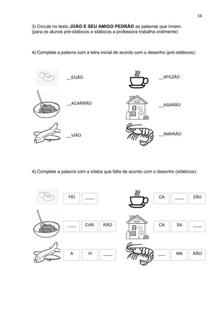 58
3) Circule no texto JOÃO E SEU AMIGO PEDRÃO as palavras que rimam.
(para os alunos pré-silábicos e silábicos a professora trabalha oralmente)
4) Complete a palavra com a letra inicial de acordo com o desenho (pré-silábicos):
4) Complete a palavra com a sílaba que falta de acordo com o desenho (silábicos):
__EIJÃO
__ACARRÃO
__VIÃO
__AFEZÃO
__ASARÃO
__AMARÃO
FEI ____
CAR
____ RÃO
A VI ____
CA ____ ZÃO
CA SA ____
___ MA RÃO
 