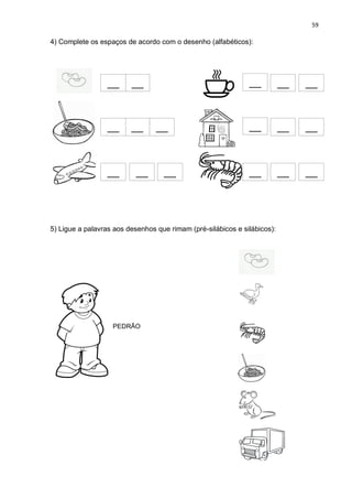 59
4) Complete os espaços de acordo com o desenho (alfabéticos):
5) Ligue a palavras aos desenhos que rimam (pré-silábicos e silábicos):
__
_
__
__
__
__
__
__
__
__
__
__
__
__
__
__
__
__
__
__
__
__
__
__
__
__
__
__
__
_
__
__
__
__
PEDRÃO
 