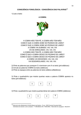 63
CONSCIÊNCIA FONOLÓGICA: CONSCIÊNCIA DAS PALAVRAS15
1) Leia o texto:
A COBRA
A COBRA NÃO TEM PÉ, A COBRA NÃO TEM MÃO
COMO É QUE A COBRA SOBE NO PEZINHO DE LIMÃO?
COMO É QUE A COBRA SOBE NO PEZINHO DE LIMÃO?
A COBRA VAI SUBINDO, VAI, VAI, VAI
VAI SE ENROLANDO, VAI, VAI, VAI
A COBRA NÃO TEM PÉ, A COBRA NÃO TEM MÃO
COMO É QUE A COBRA DESCE DO PEZINHO DE LIMÃO?
COMO É QUE A COBRA DESCE DO PEZINHO DE LIMÃO?
A COBRA VAI DESCENDO, VAI, VAI, VAI
VAI DESENROLANDO, VAI, VAI, VAI.
2) Pinte as palavras que começam C e terminam com A no texto (pré-silábicos):
2) Circule as palavras COBRA do texto (silábicos):
2) Pinte os espaços entre as palavras do texto (silábico-alfabéticos):
3) Pinte o quadradinho que mostra quantas vezes a palavra COBRA aparece no
texto (pré-silábicos):
3 5 2
3) Pinte o quadradinho que mostra quantas letras tem palavra COBRA (silábicos):
3 5 2 6
15
Elaborado pela alfabetizadora Andréia Beatriz dos Santos - 3º ano - EEEF Evaristo Gonçalves Netto
Orientadora de estudos: Liane Laranjeira - 1º CRE/SEDUC-RS - PNAIC/MEC - Retomada de Linguagens - Maio/2014
 