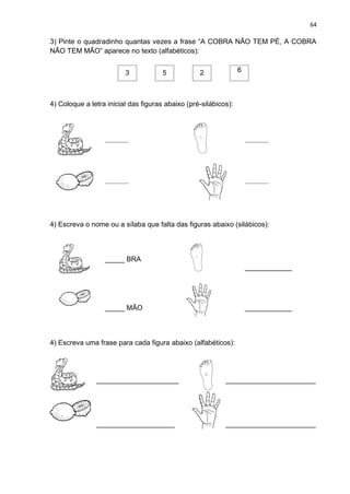 64
3) Pinte o quadradinho quantas vezes a frase “A COBRA NÃO TEM PÉ, A COBRA
NÃO TEM MÃO” aparece no texto (alfabéticos):
3 5 2 6
4) Coloque a letra inicial das figuras abaixo (pré-silábicos):
____________ ____________
____________ ____________
4) Escreva o nome ou a sílaba que falta das figuras abaixo (silábicos):
_____ BRA
____________
_____ MÃO ____________
4) Escreva uma frase para cada figura abaixo (alfabéticos):
_____________________ _______________________
____________________ _______________________
 