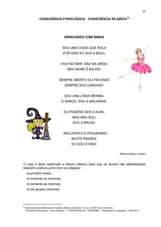 65
CONSCIÊNCIA FONOLÓGICA: CONSCIÊNCIA SÍLABICA16
BRINCANDO COM RIMAS
SOU UMA COISA QUE ROLA
POR ISSO EU SOU A BOLA.
VIVO NO MAR, NÃO NA AREIA,
MEU NOME É BALEIA.
SEMPRE ABERTO OU FECHADO
SEMPRE SOU CADEADO.
SOU UMA LINDA MENINA,
E DANÇO, SOU A BAILARINA.
EU PODERIA SER A XUXA,
MAS NÃO SOU,
SOU A BRUXA.
BARULHENTO E PEQUENINO,
MUITO PRAZER,
EU SOU O SINO.
(Desconheço o autor)
1) Leia o texto (estimular a leitura coletiva para que os alunos não alfabetizados
realizem a leitura junto com os colegas):
a) primeiro todos;
b) somente os meninos;
c) somente as meninas;
d) em grupos menores.
16
Elaborado pela alfabetizadora Angélica Mattos de Oliveira - 3º ano - EEEF Érico Veríssimo
Orientadora de estudos: Liane Laranjeira - 1º CRE/SEDUC-RS - PNAIC/MEC - Retomada de Linguagens - Maio/2014
 