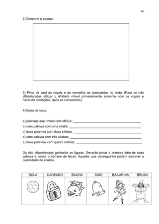 66
2) Desenhe o poema:
3) Pinte de azul as vogais e de vermelho as consoantes no texto. (Para os não
alfabetizados utilizar o alfabeto móvel primeiramente somente com as vogais e
havendo condições, após as consoantes).
4)Retire do texto:
a) palavras que rimem com MOLA: ______________________________________
b) uma palavra com uma sílaba: ________________________________________
c) duas palavras com duas sílabas: ______________________________________
d) uma palavra com três sílabas: ________________________________________
e) duas palavras com quatro sílabas: _____________________________________
Os não alfabetizados ganharão as figuras. Deverão pintar a primeira letra de cada
palavra e contar o número de letras. Aqueles que conseguirem podem escrever a
quantidade de sílabas.
BOLA CADEADO BALEIA SINO BAILARINA BRUXA
 