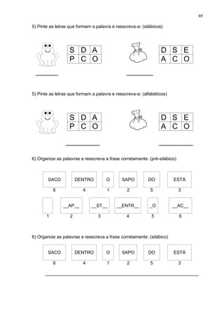 69
5) Pinte as letras que formam a palavra e reescreva-a: (silábicos)
SAPO
______ _______
5) Pinte as letras que formam a palavra e reescreva-a: (alfabéticos)
_________ _________
6) Organize as palavras e reescreva a frase corretamente: (pré-silábico)
SACO DENTRO O SAPO DO ESTÁ
6 4 1 2 5 3
__AP__ __ST__ __ENTR__ _O __AC__
1 2 3 4 5 6
6) Organize as palavras e reescreva a frase corretamente: (silábico)
SACO DENTRO O SAPO DO ESTÁ
6 4 1 2 5 3
_____________________________________________________________
S D A
P C O
D S E
A C O
S D A
P C O
D S E
A C O
 
