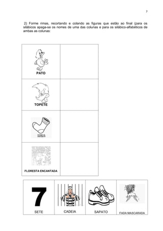 7
2) Forme rimas, recortando e colando as figuras que estão ao final (para os
silábicos apaga-se os nomes de uma das colunas e para os silábico-alfabéticos de
ambas as colunas:
PATO
TOPETE
FLORESTA ENCANTADA
SETE CADEIA SAPATO FADA MASCARADA
 