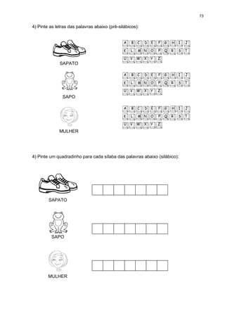 73
4) Pinte as letras das palavras abaixo (pré-silábicos):
SAPATO
SAPO
MULHER
4) Pinte um quadradinho para cada sílaba das palavras abaixo (silábico):
SAPATO
SAPO
MULHER
 