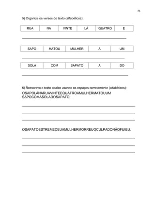 75
5) Organize os versos do texto (alfabéticos):
RUA NA VINTE LÁ QUATRO E
____________________________________________________________
SAPO MATOU MULHER A UM
___________________________________________________________
SOLA COM SAPATO A DO
_____________________________________________________________
6) Reescreva o texto abaixo usando os espaços corretamente (alfabéticos):
OSAPOLÁNARUAVINTEEQUATROAMULHERMATOUUM
SAPOCOMASOLADOSAPATO.
_________________________________________________________________
_________________________________________________________________
_________________________________________________________________
OSAPATOESTREMECEUAMULHERMORREUOCULPADONÃOFUIEU.
_________________________________________________________________
_________________________________________________________________
_________________________________________________________________
 