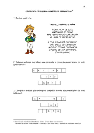 76
CONSCIÊNCIA FONOLÓGICA: CONSCIÊNCIA DAS PALAVRAS20
1) Cante a quadrinha:
PEDRO, ANTÔNIO E JOÃO
COM A FILHA DE JOÃO
ANTÔNIO IA SE CASAR
MAS PEDRO FUGIU COM A NOIVA
NA HORA DE IR PRO ALTAR.
A FOGUEIRA ESTÁ QUEIMANDO
E UM BALÃO ESTÁ SUBINDO
ANTÔNIO ESTAVA CHORANDO
E PEDRO ESTAVA SORRINDO.
(Domínio público)
2) Coloque as letras que faltam para completar o nome dos personagens do texto
(pré-silábicos):
A N T O N I
J O Ã O
E D R
2) Coloque as sílabas que faltam para completar o nome dos personagens do texto
(silábicos):
A N N I O
Ã O
D R O
20
Elaborado pela alfabetizadora Mára Pereira da Silva - 3º ano - EEEF Érico Veríssimo
Orientadora de estudos: Liane Laranjeira - 1º CRE/SEDUC-RS - PNAIC/MEC - Retomada de Linguagens - Maio/2014
 
