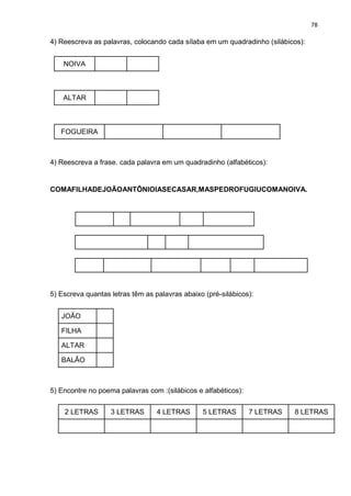 78
4) Reescreva as palavras, colocando cada sílaba em um quadradinho (silábicos):
NOIVA
ALTAR
FOGUEIRA
4) Reescreva a frase. cada palavra em um quadradinho (alfabéticos):
COMAFILHADEJOÃOANTÔNIOIASECASAR,MASPEDROFUGIUCOMANOIVA.
5) Escreva quantas letras têm as palavras abaixo (pré-silábicos):
JOÃO
FILHA
ALTAR
BALÃO
5) Encontre no poema palavras com :(silábicos e alfabéticos):
2 LETRAS 3 LETRAS 4 LETRAS 5 LETRAS 7 LETRAS 8 LETRAS
 
