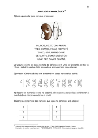 80
CONSCIÊNCIA FONOLÓGICA21
1) Leia a parlenda junto com sua professora:
UM, DOIS, FEIJÃO COM ARROZ.
TRÊS, QUATRO, FEIJÃO NO PRATO
CINCO, SEIS, ARROZ CHINÊ
SETE, OITO, COMER BISCOITOS
NOVE, DEZ, COMER PASTÉIS.
2) Circule o nome de cada número da parlenda com uma cor diferente. (todos os
níveis - trabalho coletivo, feito no quadro e acompanhado pelos alunos)
3) Pinte os números abaixo com a mesma cor usada no exercício acima:
4) Recorte os números e cole no caderno, observando a sequência: (determinar a
quantidade de números conforme o nível)
5)Escreve a letra inicial dos números que estão na parlenda: (pré-silábico)
1 4
2 5
3 6
21
Elaborado pela alfabetizadora Mara Sandra Silva de Lima - 3º ano - EEEF Desidério Torquato Finamor
Orientadora de estudos: Liane Laranjeira - 1º CRE/SEDUC-RS - PNAIC/MEC - Retomada de Linguagens - Maio/2014
 