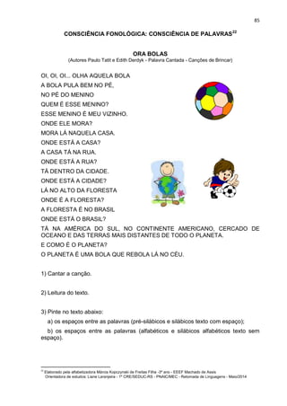 85
CONSCIÊNCIA FONOLÓGICA: CONSCIÊNCIA DE PALAVRAS22
ORA BOLAS
(Autores Paulo Tatit e Edith Derdyk - Palavra Cantada - Canções de Brincar)
OI, OI, OI... OLHA AQUELA BOLA
A BOLA PULA BEM NO PÉ,
NO PÉ DO MENINO
QUEM É ESSE MENINO?
ESSE MENINO É MEU VIZINHO.
ONDE ELE MORA?
MORA LÁ NAQUELA CASA.
ONDE ESTÁ A CASA?
A CASA TÁ NA RUA.
ONDE ESTÁ A RUA?
TÁ DENTRO DA CIDADE.
ONDE ESTÁ A CIDADE?
LÁ NO ALTO DA FLORESTA
ONDE É A FLORESTA?
A FLORESTA É NO BRASIL
ONDE ESTÁ O BRASIL?
TÁ NA AMÉRICA DO SUL, NO CONTINENTE AMERICANO, CERCADO DE
OCEANO E DAS TERRAS MAIS DISTANTES DE TODO O PLANETA.
E COMO É O PLANETA?
O PLANETA É UMA BOLA QUE REBOLA LÁ NO CÉU.
1) Cantar a canção.
2) Leitura do texto.
3) Pinte no texto abaixo:
a) os espaços entre as palavras (pré-silábicos e silábicos texto com espaço);
b) os espaços entre as palavras (alfabéticos e silábicos alfabéticos texto sem
espaço).
22
Elaborado pela alfabetizadora Márcia Kopczynski de Freitas Filha -3º ano - EEEF Machado de Assis
Orientadora de estudos: Liane Laranjeira - 1º CRE/SEDUC-RS - PNAIC/MEC - Retomada de Linguagens - Maio/2014
 