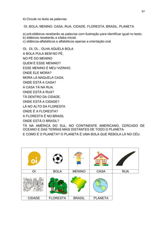 87
4) Circule no texto as palavras:
OI, BOLA, MENINO, CASA, RUA, CIDADE, FLORESTA, BRASIL, PLANETA
a) pré-silábicos receberão as palavras com ilustração para identificar igual no texto;
b) silábicos receberão a sílaba inicial;
c) silábicos-alfabéticos e alfabéticos apenas a orientação oral.
OI, OI, OI... OLHA AQUELA BOLA
A BOLA PULA BEM NO PÉ,
NO PÉ DO MENINO
QUEM É ESSE MENINO?
ESSE MENINO É MEU VIZINHO.
ONDE ELE MORA?
MORA LÁ NAQUELA CASA.
ONDE ESTÁ A CASA?
A CASA TÁ NA RUA.
ONDE ESTÁ A RUA?
TÁ DENTRO DA CIDADE.
ONDE ESTÁ A CIDADE?
LÁ NO ALTO DA FLORESTA
ONDE É A FLORESTA?
A FLORESTA É NO BRASIL
ONDE ESTÁ O BRASIL?
TÁ NA AMÉRICA DO SUL, NO CONTINENTE AMERICANO, CERCADO DE
OCEANO E DAS TERRAS MAIS DISTANTES DE TODO O PLANETA
E COMO É O PLANETA? O PLANETA É UMA BOLA QUE REBOLA LÁ NO CÉU.
OI BOLA MENINO CASA RUA
CIDADE FLORESTA BRASIL PLANETA
 