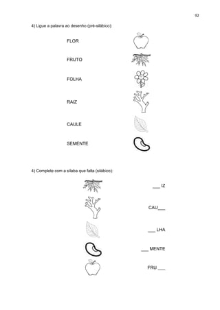 92
4) Ligue a palavra ao desenho (pré-silábico):
FLOR
FRUTO
FOLHA
RAIZ
CAULE
SEMENTE
4) Complete com a sílaba que falta (silábico):
___ IZ
CAU___
___ LHA
___ MENTE
FRU ___
 