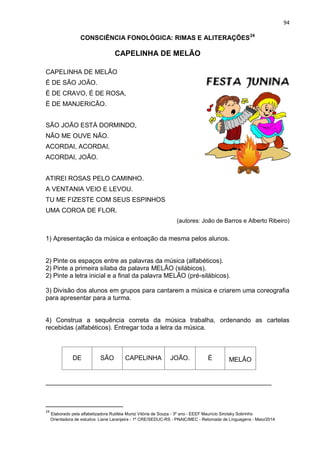 94
CONSCIÊNCIA FONOLÓGICA: RIMAS E ALITERAÇÕES24
CAPELINHA DE MELÃO
CAPELINHA DE MELÃO
É DE SÃO JOÃO.
É DE CRAVO, É DE ROSA,
É DE MANJERICÃO.
SÃO JOÃO ESTÁ DORMINDO,
NÃO ME OUVE NÃO.
ACORDAI, ACORDAI,
ACORDAI, JOÃO.
ATIREI ROSAS PELO CAMINHO.
A VENTANIA VEIO E LEVOU.
TU ME FIZESTE COM SEUS ESPINHOS
UMA COROA DE FLOR.
(autores: João de Barros e Alberto Ribeiro)
1) Apresentação da música e entoação da mesma pelos alunos.
2) Pinte os espaços entre as palavras da música (alfabéticos).
2) Pinte a primeira sílaba da palavra MELÃO (silábicos).
2) Pinte a letra inicial e a final da palavra MELÃO (pré-silábicos).
3) Divisão dos alunos em grupos para cantarem a música e criarem uma coreografia
para apresentar para a turma.
4) Construa a sequência correta da música trabalha, ordenando as cartelas
recebidas (alfabéticos). Entregar toda a letra da música.
DE SÃO CAPELINHA JOÃO. É MELÃO
_______________________________________________________________
24
Elaborado pela alfabetizadora Rutiléia Muniz Vitória de Souza - 3º ano - EEEF Maurício Sirotsky Sobrinho
Orientadora de estudos: Liane Laranjeira - 1º CRE/SEDUC-RS - PNAIC/MEC - Retomada de Linguagens - Maio/2014
 