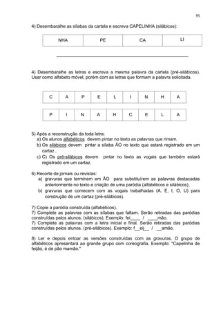95
4) Desembaralhe as sílabas da cartela e escreva CAPELINHA (silábicos):
NHA PE CA LI
__________________________________________________________________
4) Desembaralhe as letras e escreva a mesma palavra da cartela (pré-silábicos).
Usar como alfabeto móvel, porém com as letras que formam a palavra solicitada.
C A P E L I N H A
P I N A H C E L A
5) Após a reconstrução da toda letra:
a) Os alunos alfabéticos devem pintar no texto as palavras que rimam.
b) Os silábicos devem pintar a sílaba ÃO no texto que estará registrado em um
cartaz .
c) C) Os pré-silábicos devem pintar no texto as vogais que também estará
registrado em um cartaz.
6) Recorte de jornais ou revistas:
a) gravuras que terminem em ÃO para substituírem as palavras destacadas
anteriormente no texto e criação de uma paródia (alfabéticos e silábicos).
b) gravuras que comecem com as vogais trabalhadas (A, E, I, O, U) para
construção de um cartaz (pré-silábicos).
7) Copie a paródia construída (alfabéticos).
7) Complete as palavras com as sílabas que faltam. Serão retiradas das paródias
construídas pelos alunos. (silábicos). Exemplo: fei____ / ____mão.
7) Complete as palavras com a letra inicial e final. Serão retiradas das paródias
construídas pelos alunos. (pré-silábicos). Exemplo: f__eij__ / __amão.
8) Ler e depois entoar as versões construídas com as gravuras. O grupo de
alfabéticos apresentará ao grande grupo com coreografia. Exemplo: "Capelinha de
feijão, é de pão mamão."
 