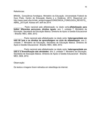 96
Referências:
BRASIL. Consciência fonológica. Ministério da Educação. Universidade Federal de
Ouro Preto, Centro de Educação Aberta e a Distância. 2013. Disponível em:
http://www.cead.ufop.br/site_antigo/images/CONSCINCIA_FONOLGICA_REVISTO_
ABRIL_2013.pdf. Acesso em: abril de 2014.
________ . Pacto nacional pela alfabetização na idade certa:alfabetização para
todos: diferentes percursos, direitos iguais: ano 1, unidade 7. Ministério da
Educação, Secretaria de Educação Básica. Diretoria de Apoio à Gestão Educacional
- Brasília: MEC, SEB, 2012.
________ . Pacto nacional pela alfabetização na idade certa: heterogeneidade em
sala de aula e os direitos de aprendizagem no ciclo de alfabetização: ano 2,
unidade 7. Ministério da Educação, Secretaria de Educação Básica. Diretoria de
Apoio à Gestão Educacional - Brasília: MEC, SEB, 2012.
________ . Pacto nacional pela alfabetização na idade certa: heterogeneidade em
sala e a diversificação das atividades: ano 3, unidade 7. Ministério da Educação,
Secretaria de Educação Básica. Diretoria de Apoio à Gestão Educacional - Brasília:
MEC, SEB, 2012.
Observação:
Os textos e imagens foram retirados em sites/blogs da internet.
 