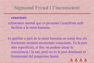 Sigmund Freud i l’inconscient
- conscient:
a)fenomen mental que es presenta i manifesta amb
facilitat a la ment humana.
b) qualitat o part de la ment humana on tenen lloc els
fenòmens mentals anomenats conscients. És la part
més superficial, el lloc on podem situar la
consciència i la raó, però no és la part dominant ni
fonamental del psiquisme humà.
 