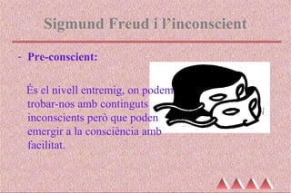 Sigmund Freud i l’inconscient
- Pre-conscient:
És el nivell entremig, on podem
trobar-nos amb continguts
inconscients però que poden
emergir a la consciència amb
facilitat.
 