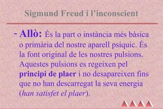 Sigmund Freud i l’inconscient
- Allò: És la part o instància més bàsica
o primària del nostre aparell psíquic. És
la font original de les nostres pulsions.
Aquestes pulsions es regeixen pel
principi de plaer i no desapareixen fins
que no han descarregat la seva energia
(han satisfet el plaer).
 
