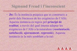 Sigmund Freud i l’inconscient
- Jo: És la instància psíquica que es construeix a
partir dels fracassos de les exigències de l´Allò.
Aquesta instància es regeix pel principi de
realitat, a través del qual intenta adaptar les
exigències de l´Allò a la naturalesa (reorientació,
satisfacció, ajornament, repressió). Aquesta
instància és la més semblant a la raó.
 