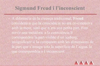 Sigmund Freud i l’inconscient
- A diferència de la creença tradicional, Freud
considerava que la consciència no era co-extensiva
amb la ment, sinó que n´era una petita part. Fent
servir una metàfora, a la consciència li
correspondria la part visible d´un iceberg,
insignificant si la comparem amb les dimensions de
la part que s´amaga sota la superfície de l´aigua, la
que correspondria a l´inconscient.
 