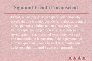 Sigmund Freud i l’inconscient
- Freud, a partir de la seva experiència terapèutica,
assenyalà que la major part de les malalties mentals
de les persones adultes tenien el seu origen en
traumes que havien patit en la seva infantesa i que
sovint tenien relació amb el sexe. Fins i tot creà
tota una teoria de la constitució de la personalitat
humana que tenia com a base el desenvolupament
de la sexualitat infantil i com era reprimida.
 