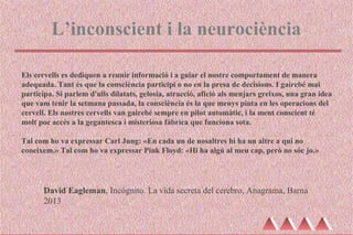 L’inconscient i la neurociència
David Eagleman, Incógnito. La vida secreta del cerebro, Anagrama, Barna
2013
Els cervells es dediquen a reunir informació i a guiar el nostre comportament de manera
adequada. Tant és que la consciència participi o no en la presa de decisions. I gairebé mai
participa. Si parlem d'ulls dilatats, gelosia, atracció, afició als menjars greixos, una gran idea
que vam tenir la setmana passada, la consciència és la que menys pinta en les operacions del
cervell. Els nostres cervells van gairebé sempre en pilot automàtic, i la ment conscient té
molt poc accés a la gegantesca i misteriosa fàbrica que funciona sota.
Tal com ho va expressar Carl Jung: «En cada un de nosaltres hi ha un altre a qui no
coneixem.» Tal com ho va expressar Pink Floyd: «Hi ha algú al meu cap, però no sóc jo.»
 