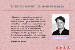 L’inconscient i la neurociència
Hi ha dos aspectes que formen una decisió.
D'una banda, el procés cerebral: una cosa que
passa en el cervell i que et porta a triar una cosa
o una altra i, per l'altre, que conscientment saps
què vols fer: "Ara prenc una decisió". Però
sembla que, abans d'això, es produeix un
processament inconscient en el cervell. En el
cervell passa una cosa que prepara la teva
decisió, que et condueix fins a ella i influeix en
la manera en què la teva ment conscient escull.
John Dylan Haynes
John Dylan Haynes
 
