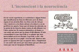 L’inconscient i la neurociència
En un recent experiment, es va demanar a alguns homes
que classificaran les fotos de diferents cares de dona
segons el seu atractiu físic. Les fotos eren de vint per
vint, i mostrava a les dones mirant a la càmera o en un
perfil de tres quarts. Sense que els homes ho sabessin, en
la meitat de les fotos les dones tenien els ulls dilatats i en
l'altra meitat no. De manera sistemàtica, els homes es
van sentir més atrets per les dones d'ulls dilatats. El més
extraordinari és que cap d'ells es va adonar que això
havia influït en la seva decisió. Cap d'ells va dir: «He
observat que les seves pupil·les eren dos mil·límetres més
grans en aquesta foto que en aquesta altra.» Simplement
es van sentir més atrets per unes dones que per altres per
raons que van ser incapaços d'identificar.
Per què creieu que van
escollir unes dones i no
les altres? Res no els va
influenciar en la seva
decisió?
 