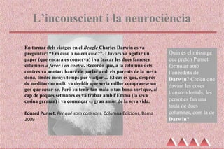 L’inconscient i la neurociència
En tornar dels viatges en el Beagle Charles Darwin es va
preguntar: “Em caso o no em caso?”. Llavors va agafar un
paper (que encara es conserva) i va traçar les dues famoses
columnes a favor i en contra. Recordo que, a la columna dels
contres va anotar: hauré de parlar amb els parents de la meva
dona, tindré menys temps per viatjar ... El cas és que, després
de meditar-ho molt, va decidir que seria millor comprar-se un
gos que casar-se. Però va tenir tan mala o tan bona sort que, al
cap de poques setmanes es va trobar amb l’Emma (la seva
cosina german) i va començar el gran amor de la seva vida.
Eduard Punset, Per qué som com som, Columna Edicions, Barna
2009
Quin és el missatge
que pretén Punset
formular amb
l’anècdota de
Darwin? Creieu que
davant les coses
transcendentals, les
persones fan una
taula de dues
columnes, com la de
Darwin?
 