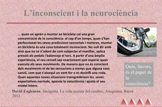 L’inconscient i la neurociència
... quan un aprèn a muntar en bicicleta cal una gran
concentració de la consciència: al cap d’un temps, quan s’han
perfeccionat les seves prediccions sensorials i motores, muntar
en bicicleta és una cosa totalment inconscient. No vull dir amb
això que no se n’adoni de com subjectar el manillar, aplicar
pressió als pedals i balancejar el tors. A partir d’una àmplia
experiència, el seu cervell sap exactament què esperar quan
executa els seus moviments. De manera que no és conscient
dels moviments ni de les sensacions a menys que alguna cosa
canviï, com que s’aixequi un vent for o es desinfli una roda.
Quan aquestes noves situacions transgredeixen les seves
expectatives normals, apareix la consciència i ajusta el seu
model intern.
David Eagleman, Incógnito. La vida secreta del cerebro, Anagrama, Barna
2013
Quin, llavors,
és el paper de
la
consciència?
 