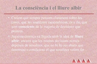La consciència i el lliure albir
• Creiem que sempre pensem clarament sobre les
coses, que les analitzem racionalment, és a dir, que
som conscients de la majoria de decisions que
prenem.
• Aquesta creença va lligada amb la idea de lliure
albir: creiem que les nostres decisions només
depenen de nosaltres, que no hi ha res abans que
determini o condicioni el que nosaltres volem fer.
 