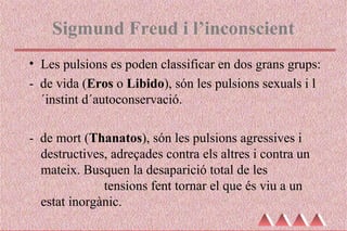 Sigmund Freud i l’inconscient
• Les pulsions es poden classificar en dos grans grups:
- de vida (Eros o Libido), són les pulsions sexuals i l
´instint d´autoconservació.
- de mort (Thanatos), són les pulsions agressives i
destructives, adreçades contra els altres i contra un
mateix. Busquen la desaparició total de les
tensions fent tornar el que és viu a un
estat inorgànic.
 