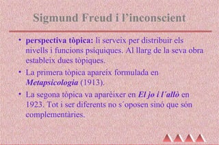 Sigmund Freud i l’inconscient
• perspectiva tòpica: li serveix per distribuir els
nivells i funcions psíquiques. Al llarg de la seva obra
estableix dues tòpiques.
• La primera tòpica apareix formulada en
Metapsicologia (1913).
• La segona tòpica va aparèixer en El jo i l´allò en
1923. Tot i ser diferents no s´oposen sinó que són
complementàries.
 
