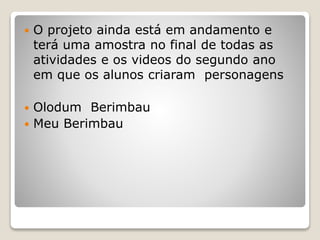  O projeto ainda está em andamento e
terá uma amostra no final de todas as
atividades e os videos do segundo ano
em que os alunos criaram personagens
 Olodum Berimbau
 Meu Berimbau
 