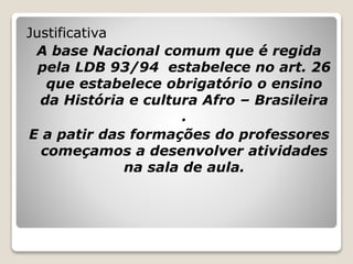 Justificativa
A base Nacional comum que é regida
pela LDB 93/94 estabelece no art. 26
que estabelece obrigatório o ensino
da História e cultura Afro – Brasileira
.
E a patir das formações do professores
começamos a desenvolver atividades
na sala de aula.
 