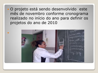  O projeto está sendo desenvolvido este
mês de novembro conforme cronograma
realizado no início do ano para definir os
projetos do ano de 2010

 