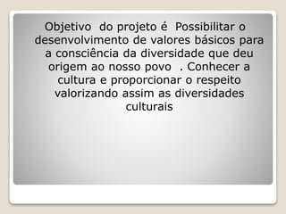 Objetivo do projeto é Possibilitar o
desenvolvimento de valores básicos para
a consciência da diversidade que deu
origem ao nosso povo . Conhecer a
cultura e proporcionar o respeito
valorizando assim as diversidades
culturais
 