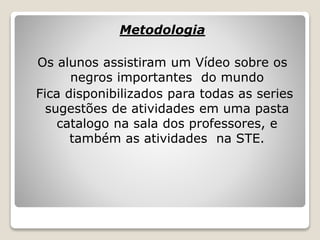Metodologia
Os alunos assistiram um Vídeo sobre os
negros importantes do mundo
Fica disponibilizados para todas as series
sugestões de atividades em uma pasta
catalogo na sala dos professores, e
também as atividades na STE.
 