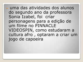  uma das atividades dos alunos
do segundo ano da professora
Sonia Izabel, foi criar
personagens para a edição de
um filme no PINNACLE
VIDEOSPIN, como estudaram a
cultura afro , optaram a criar um
jogo de capoeira
 
