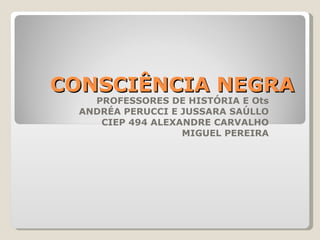 CONSCIÊNCIA NEGRA PROFESSORES DE HISTÓRIA E Ots ANDRÉA PERUCCI E JUSSARA SAÚLLO CIEP 494 ALEXANDRE CARVALHO MIGUEL PEREIRA 