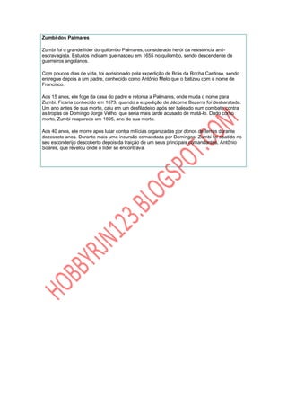 Zumbi dos Palmares

Zumbi foi o grande líder do quilombo Palmares, considerado herói da resistência anti-
escravagista. Estudos indicam que nasceu em 1655 no quilombo, sendo descendente de
guerreiros angolanos.

Com poucos dias de vida, foi aprisionado pela expedição de Brás da Rocha Cardoso, sendo
entregue depois a um padre, conhecido como Antônio Melo que o batizou com o nome de
Francisco.

Aos 15 anos, ele foge da casa do padre e retorna a Palmares, onde muda o nome para
Zumbi. Ficaria conhecido em 1673, quando a expedição de Jácome Bezerra foi desbaratada.
Um ano antes de sua morte, caiu em um desfiladeiro após ser baleado num combate contra
as tropas de Domingo Jorge Velho, que seria mais tarde acusado de matá-lo. Dado como
morto, Zumbi reaparece em 1695, ano de sua morte.

Aos 40 anos, ele morre após lutar contra milícias organizadas por donos de terras durante
dezessete anos. Durante mais uma incursão comandada por Domingos, Zumbi foi abatido no
seu esconderijo descoberto depois da traição de um seus principais comandantes, Antônio
Soares, que revelou onde o líder se encontrava.
 