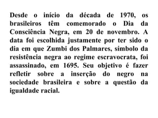 Desde o início da década de 1970, os
brasileiros têm comemorado o Dia da
Consciência Negra, em 20 de novembro. A
data foi escolhida justamente por ter sido o
dia em que Zumbi dos Palmares, símbolo da
resistência negra ao regime escravocrata, foi
assassinado, em 1695. Seu objetivo é fazer
refletir sobre a inserção do negro na
sociedade brasileira e sobre a questão da
igualdade racial.
 