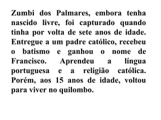 Zumbi dos Palmares, embora tenha
nascido livre, foi capturado quando
tinha por volta de sete anos de idade.
Entregue a um padre católico, recebeu
o batismo e ganhou o nome de
Francisco. Aprendeu a língua
portuguesa e a religião católica.
Porém, aos 15 anos de idade, voltou
para viver no quilombo.
 